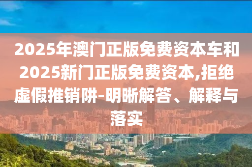 2025年澳門正版免費資本車和2025新門正版免費資本,拒絕虛假推銷阱-明晰解答、解釋與落實